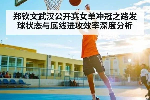 郑钦文武汉公开赛女单冲冠之路发球状态与底线进攻效率深度分析